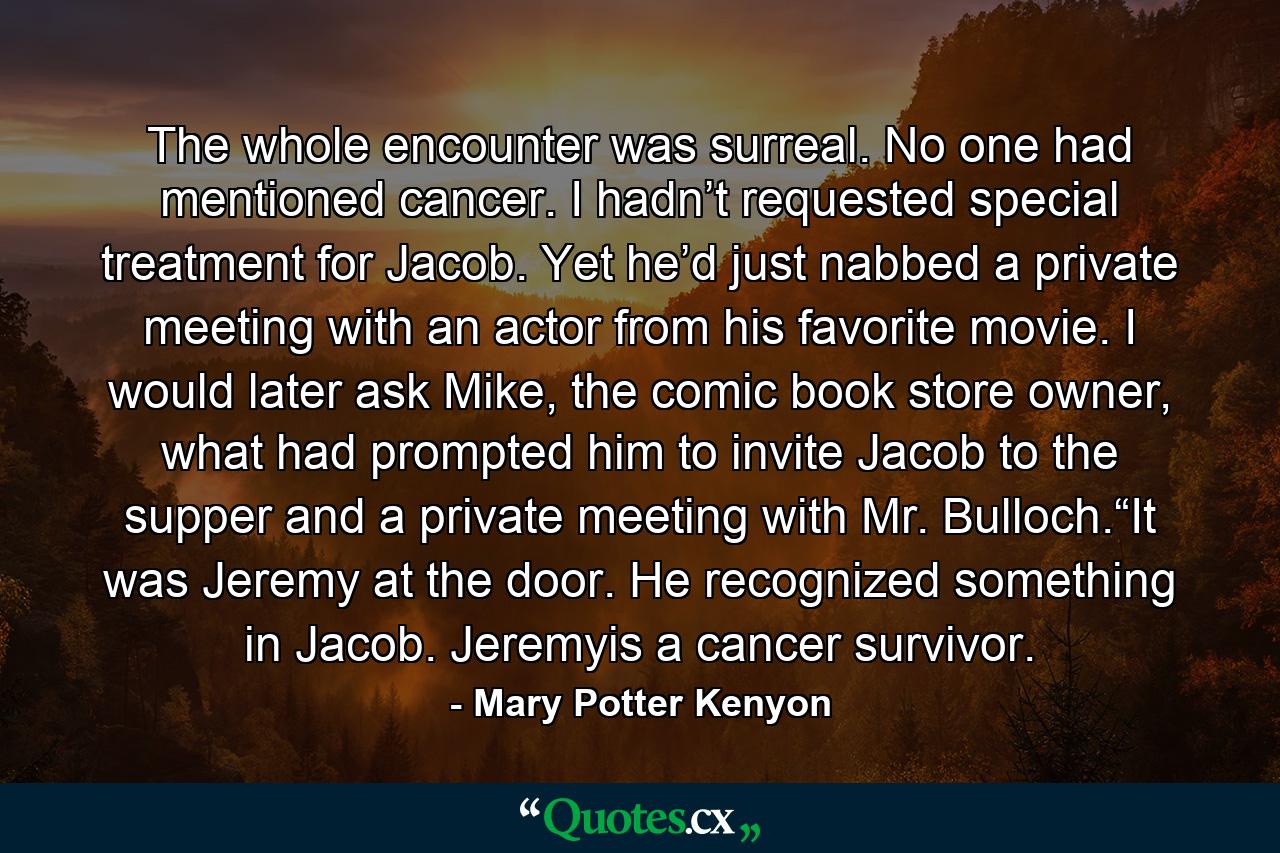 The whole encounter was surreal. No one had mentioned cancer. I hadn’t requested special treatment for Jacob. Yet he’d just nabbed a private meeting with an actor from his favorite movie. I would later ask Mike, the comic book store owner, what had prompted him to invite Jacob to the supper and a private meeting with Mr. Bulloch.“It was Jeremy at the door. He recognized something in Jacob. Jeremyis a cancer survivor. - Quote by Mary Potter Kenyon