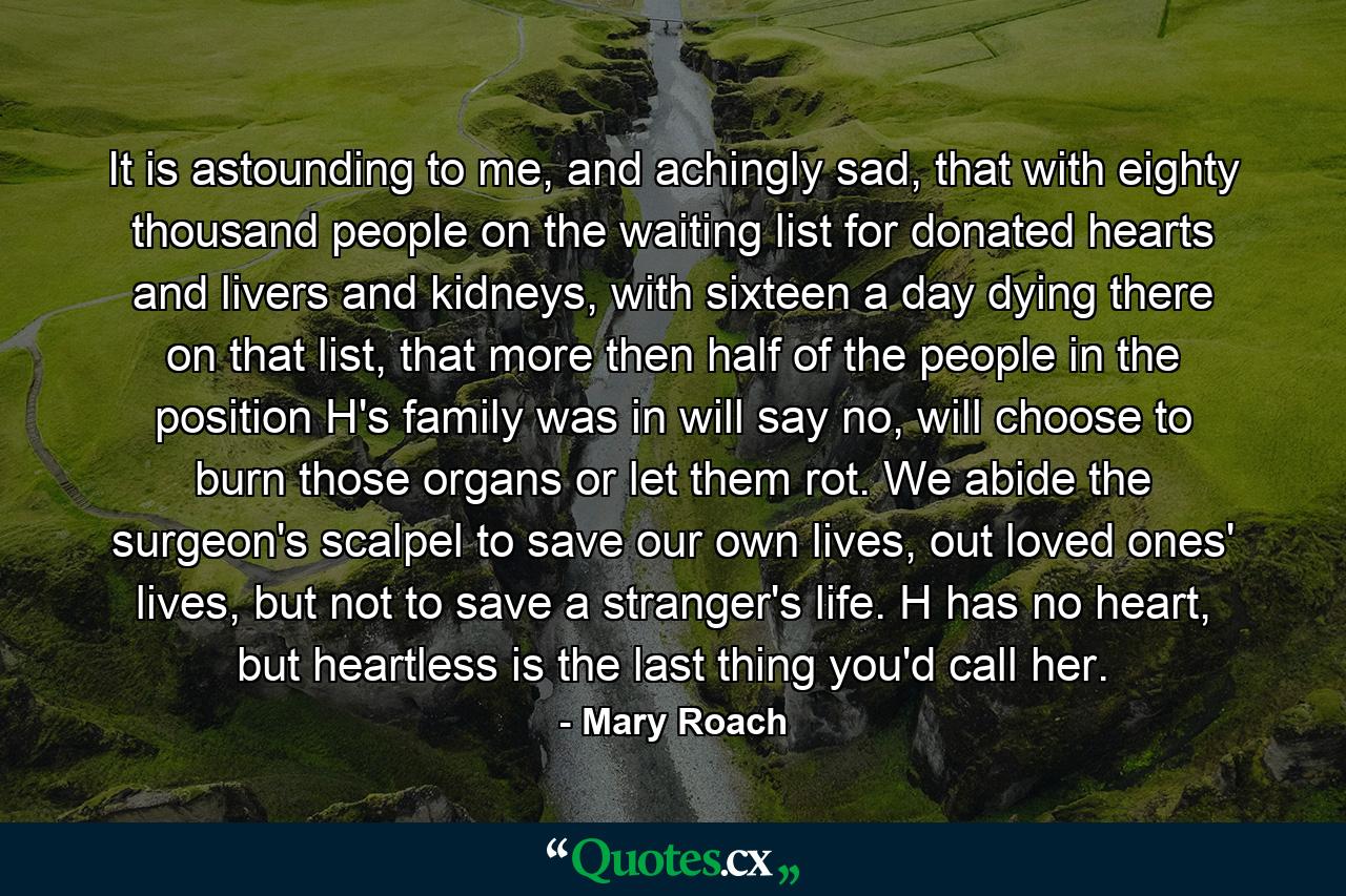 It is astounding to me, and achingly sad, that with eighty thousand people on the waiting list for donated hearts and livers and kidneys, with sixteen a day dying there on that list, that more then half of the people in the position H's family was in will say no, will choose to burn those organs or let them rot. We abide the surgeon's scalpel to save our own lives, out loved ones' lives, but not to save a stranger's life. H has no heart, but heartless is the last thing you'd call her. - Quote by Mary Roach