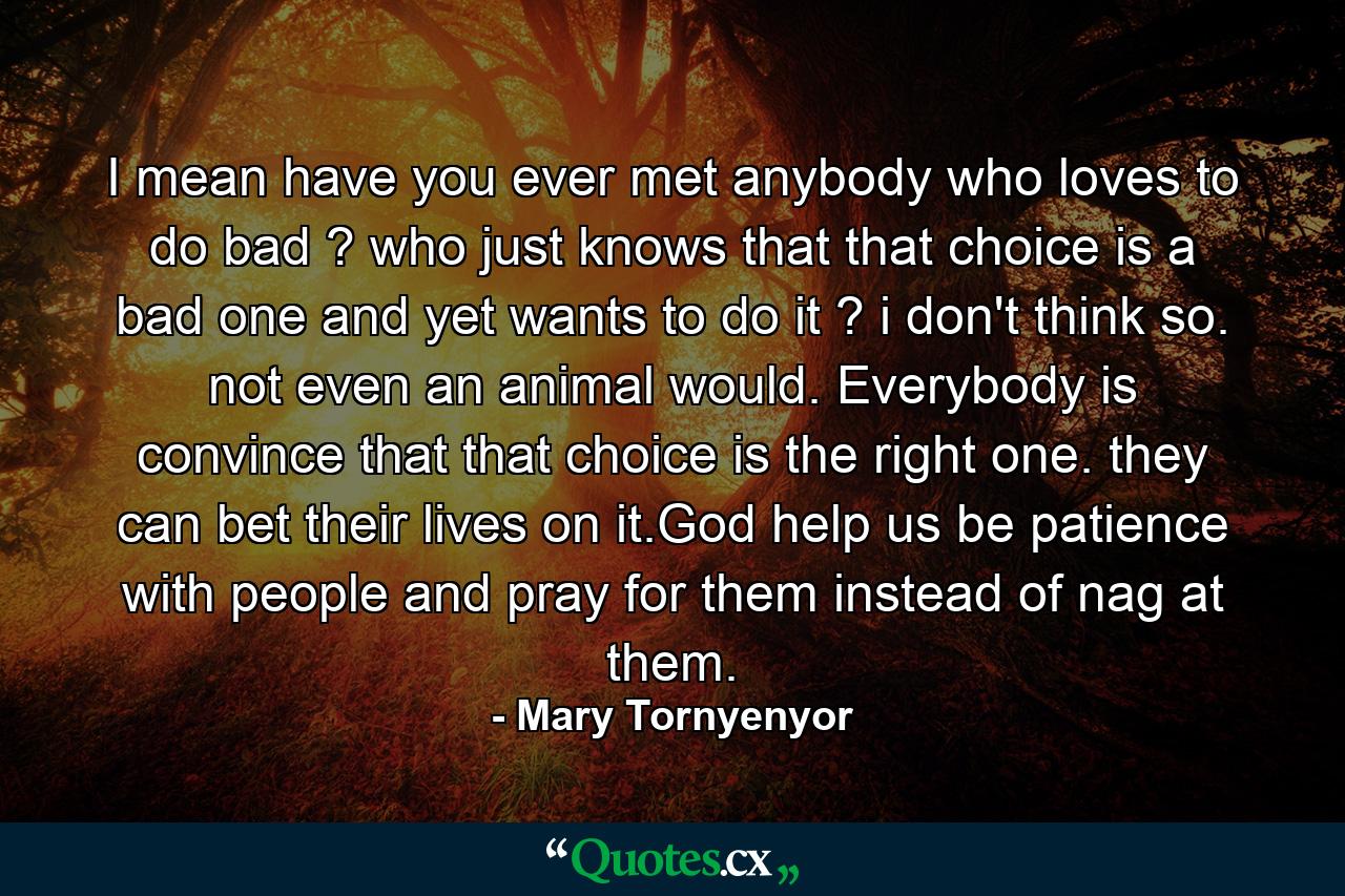 I mean have you ever met anybody who loves to do bad ? who just knows that that choice is a bad one and yet wants to do it ? i don't think so. not even an animal would. Everybody is convince that that choice is the right one. they can bet their lives on it.God help us be patience with people and pray for them instead of nag at them. - Quote by Mary Tornyenyor