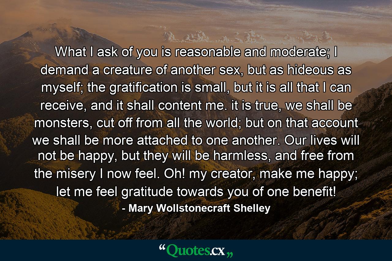 What I ask of you is reasonable and moderate; I demand a creature of another sex, but as hideous as myself; the gratification is small, but it is all that I can receive, and it shall content me. it is true, we shall be monsters, cut off from all the world; but on that account we shall be more attached to one another. Our lives will not be happy, but they will be harmless, and free from the misery I now feel. Oh! my creator, make me happy; let me feel gratitude towards you of one benefit! - Quote by Mary Wollstonecraft Shelley