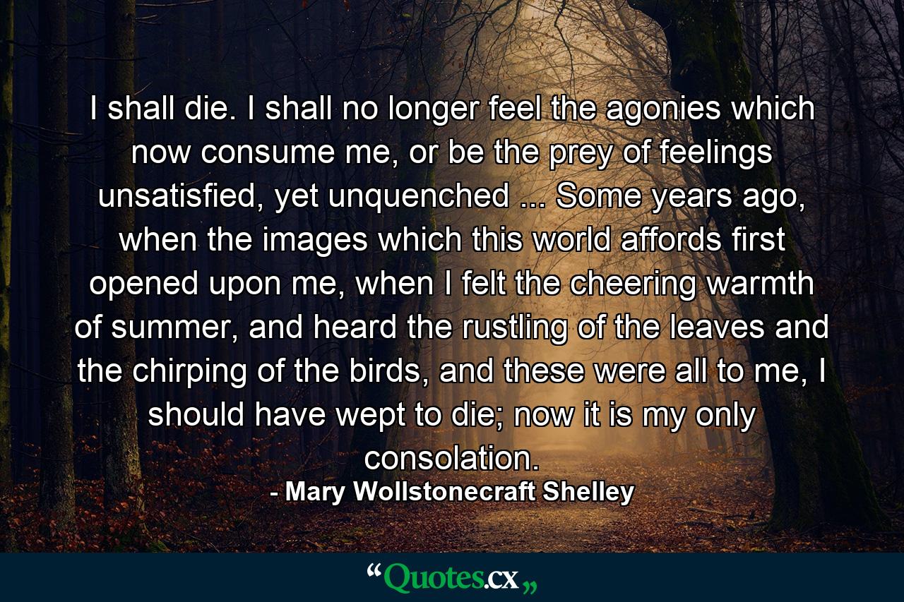 I shall die. I shall no longer feel the agonies which now consume me, or be the prey of feelings unsatisfied, yet unquenched ... Some years ago, when the images which this world affords first opened upon me, when I felt the cheering warmth of summer, and heard the rustling of the leaves and the chirping of the birds, and these were all to me, I should have wept to die; now it is my only consolation. - Quote by Mary Wollstonecraft Shelley