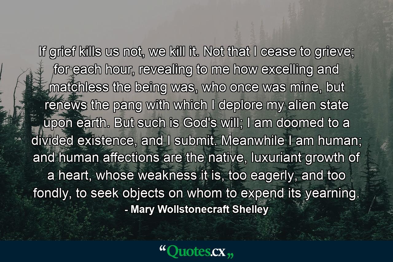 If grief kills us not, we kill it. Not that I cease to grieve; for each hour, revealing to me how excelling and matchless the being was, who once was mine, but renews the pang with which I deplore my alien state upon earth. But such is God's will; I am doomed to a divided existence, and I submit. Meanwhile I am human; and human affections are the native, luxuriant growth of a heart, whose weakness it is, too eagerly, and too fondly, to seek objects on whom to expend its yearning. - Quote by Mary Wollstonecraft Shelley