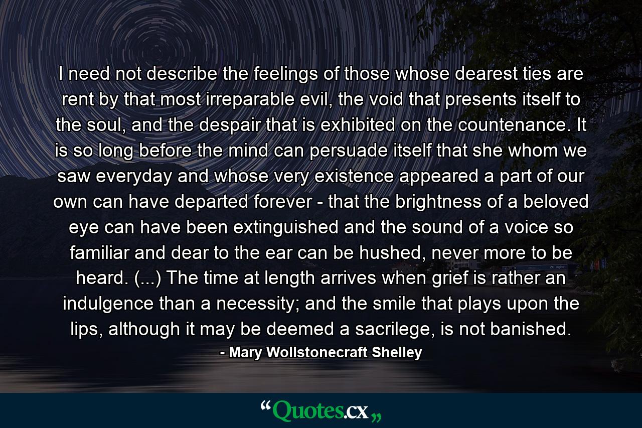 I need not describe the feelings of those whose dearest ties are rent by that most irreparable evil, the void that presents itself to the soul, and the despair that is exhibited on the countenance. It is so long before the mind can persuade itself that she whom we saw everyday and whose very existence appeared a part of our own can have departed forever - that the brightness of a beloved eye can have been extinguished and the sound of a voice so familiar and dear to the ear can be hushed, never more to be heard. (...) The time at length arrives when grief is rather an indulgence than a necessity; and the smile that plays upon the lips, although it may be deemed a sacrilege, is not banished. - Quote by Mary Wollstonecraft Shelley