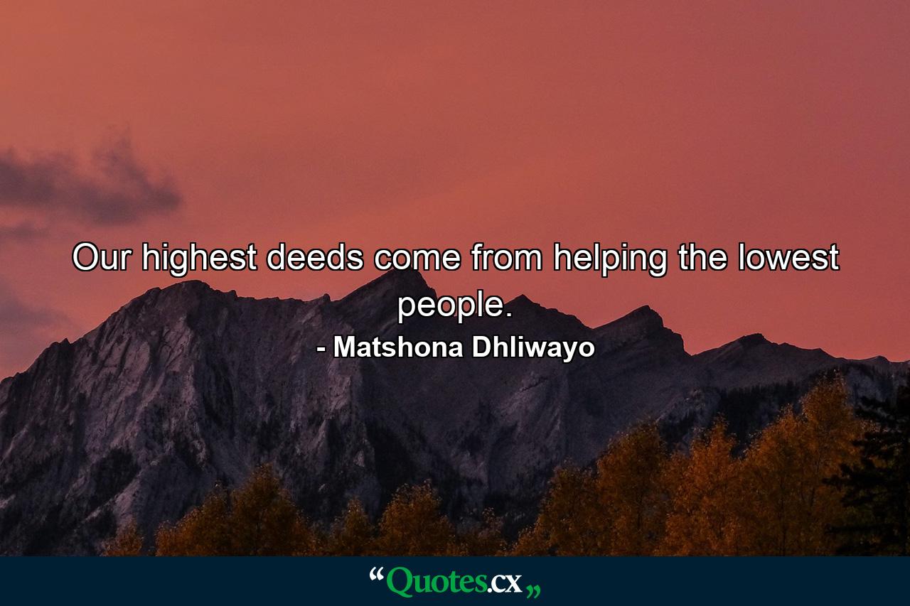 Our highest deeds come from helping the lowest people. - Quote by Matshona Dhliwayo