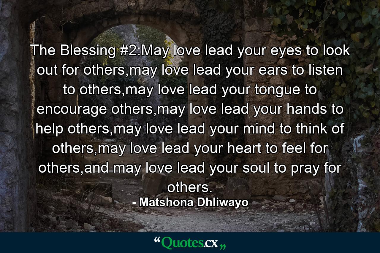 The Blessing #2:May love lead your eyes to look out for others,may love lead your ears to listen to others,may love lead your tongue to encourage others,may love lead your hands to help others,may love lead your mind to think of others,may love lead your heart to feel for others,and may love lead your soul to pray for others. - Quote by Matshona Dhliwayo