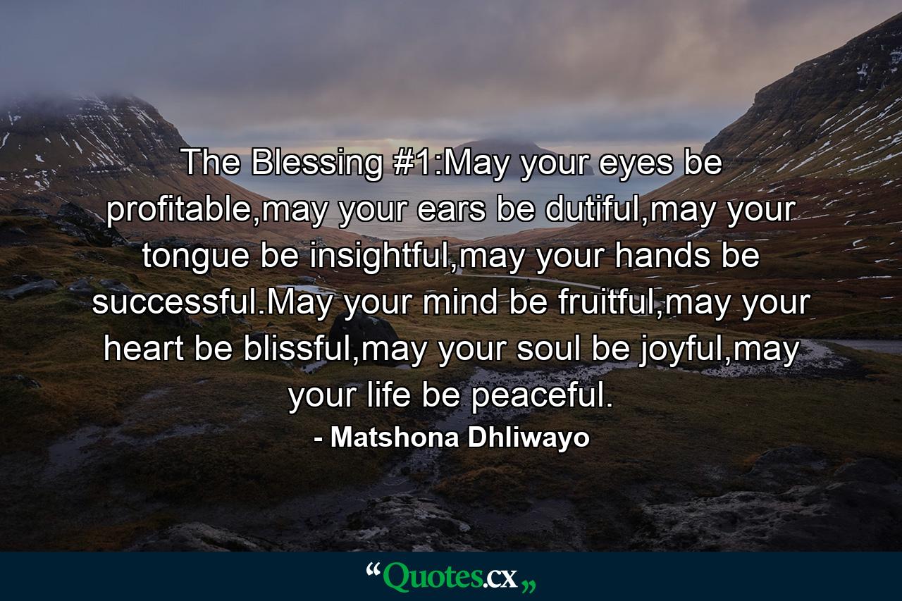 The Blessing #1:May your eyes be profitable,may your ears be dutiful,may your tongue be insightful,may your hands be successful.May your mind be fruitful,may your heart be blissful,may your soul be joyful,may your life be peaceful. - Quote by Matshona Dhliwayo