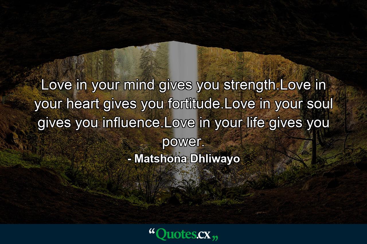 Love in your mind gives you strength.Love in your heart gives you fortitude.Love in your soul gives you influence.Love in your life gives you power. - Quote by Matshona Dhliwayo