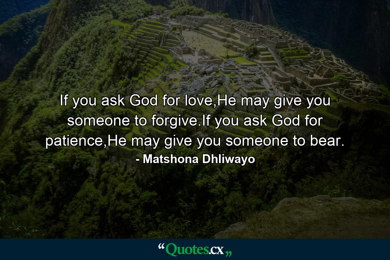 If you ask God for love,He may give you someone to forgive.If you ask God for patience,He may give you someone to bear. - Quote by Matshona Dhliwayo