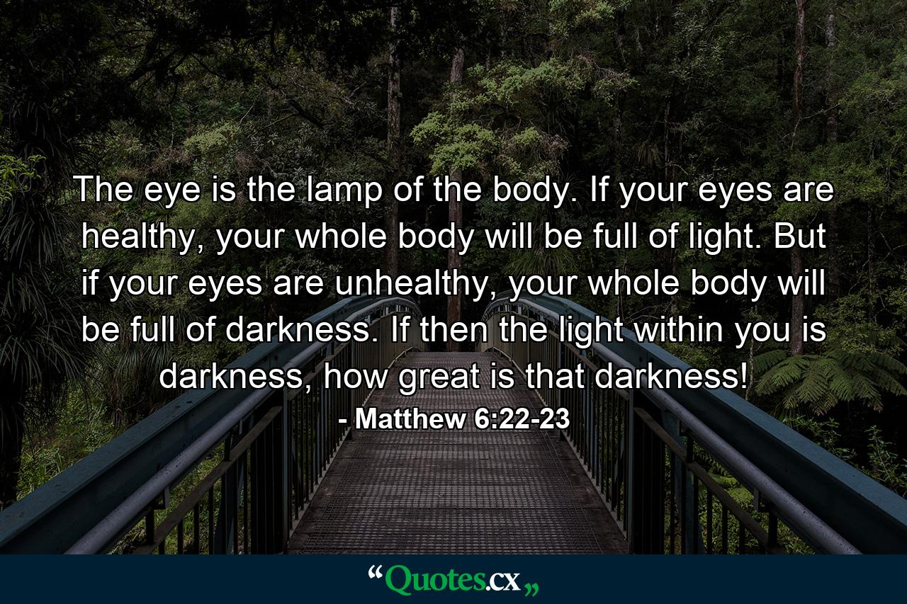 The eye is the lamp of the body. If your eyes are healthy, your whole body will be full of light. But if your eyes are unhealthy, your whole body will be full of darkness. If then the light within you is darkness, how great is that darkness! - Quote by Matthew 6:22-23