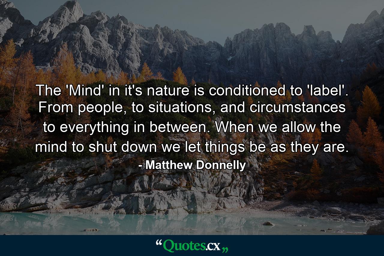 The 'Mind' in it's nature is conditioned to 'label'. From people, to situations, and circumstances to everything in between. When we allow the mind to shut down we let things be as they are. - Quote by Matthew Donnelly