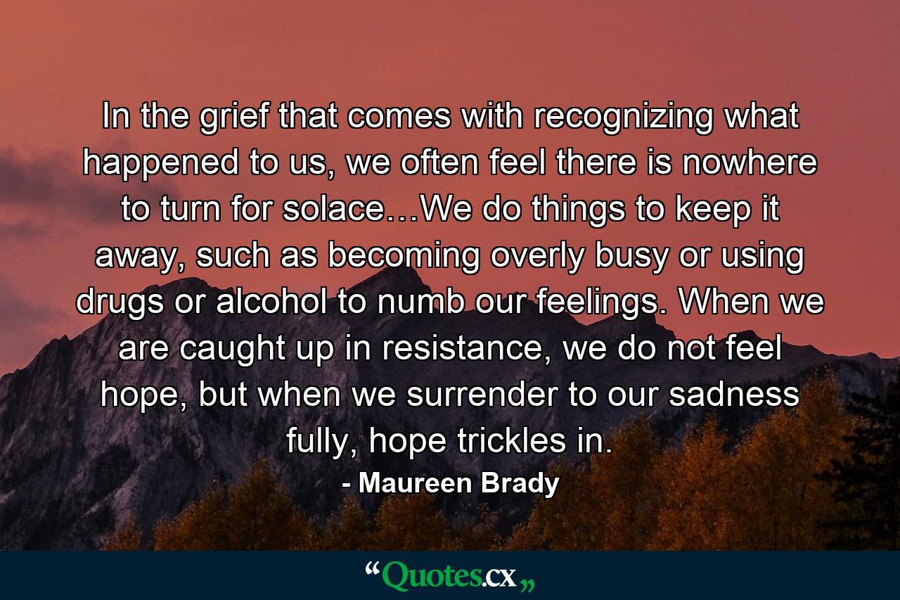 In the grief that comes with recognizing what happened to us, we often feel there is nowhere to turn for solace…We do things to keep it away, such as becoming overly busy or using drugs or alcohol to numb our feelings. When we are caught up in resistance, we do not feel hope, but when we surrender to our sadness fully, hope trickles in. - Quote by Maureen Brady