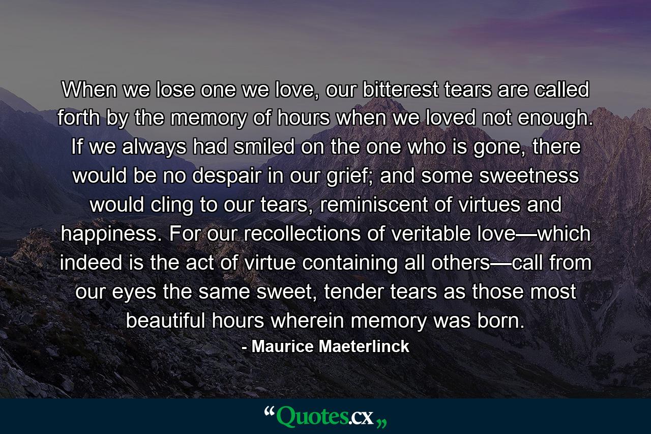 When we lose one we love, our bitterest tears are called forth by the memory of hours when we loved not enough. If we always had smiled on the one who is gone, there would be no despair in our grief; and some sweetness would cling to our tears, reminiscent of virtues and happiness. For our recollections of veritable love—which indeed is the act of virtue containing all others—call from our eyes the same sweet, tender tears as those most beautiful hours wherein memory was born. - Quote by Maurice Maeterlinck