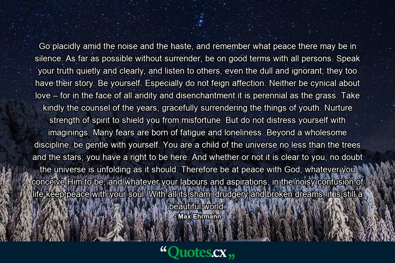 Go placidly amid the noise and the haste, and remember what peace there may be in silence. As far as possible without surrender, be on good terms with all persons. Speak your truth quietly and clearly, and listen to others, even the dull and ignorant; they too have their story. Be yourself. Especially do not feign affection. Neither be cynical about love – for in the face of all aridity and disenchantment it is perennial as the grass. Take kindly the counsel of the years, gracefully surrendering the things of youth. Nurture strength of spirit to shield you from misfortune. But do not distress yourself with imaginings. Many fears are born of fatigue and loneliness. Beyond a wholesome discipline, be gentle with yourself. You are a child of the universe no less than the trees and the stars; you have a right to be here. And whether or not it is clear to you, no doubt the universe is unfolding as it should. Therefore be at peace with God, whatever you conceive Him to be, and whatever your labours and aspirations, in the noisy confusion of life keep peace with your soul. With all its sham, drudgery and broken dreams, it is still a beautiful world. - Quote by Max Ehrmann