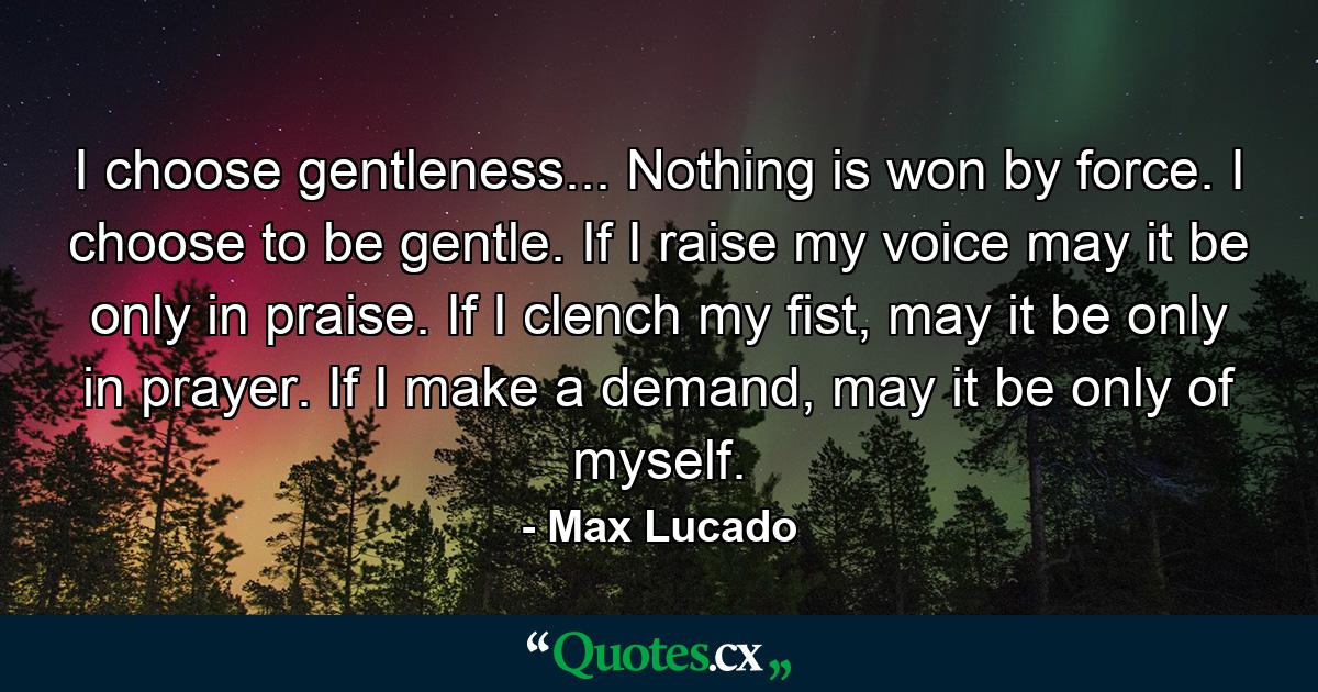 I choose gentleness... Nothing is won by force. I choose to be gentle. If I raise my voice may it be only in praise. If I clench my fist, may it be only in prayer. If I make a demand, may it be only of myself. - Quote by Max Lucado