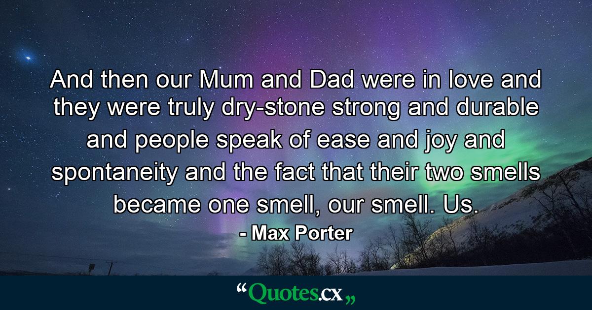 And then our Mum and Dad were in love and they were truly dry-stone strong and durable and people speak of ease and joy and spontaneity and the fact that their two smells became one smell, our smell. Us. - Quote by Max Porter