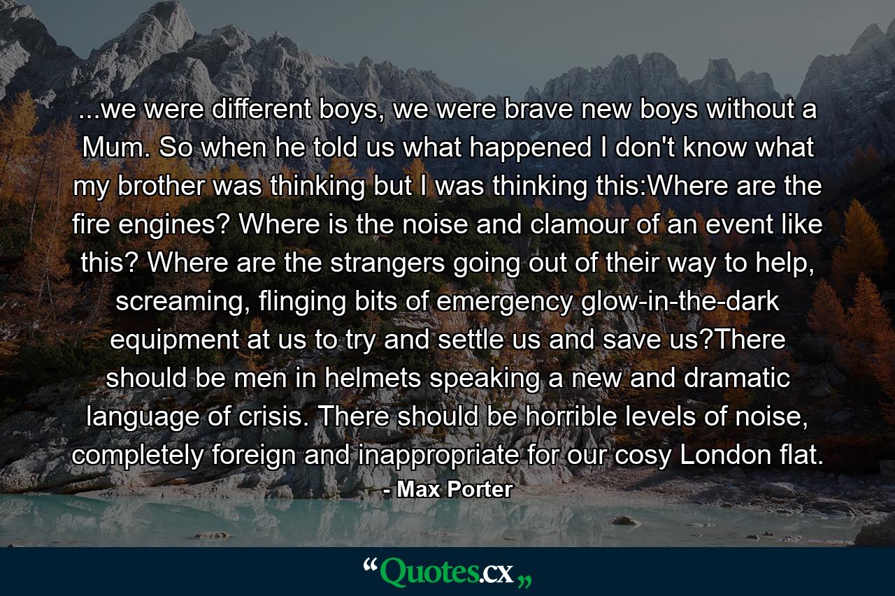 ...we were different boys, we were brave new boys without a Mum. So when he told us what happened I don't know what my brother was thinking but I was thinking this:Where are the fire engines? Where is the noise and clamour of an event like this? Where are the strangers going out of their way to help, screaming, flinging bits of emergency glow-in-the-dark equipment at us to try and settle us and save us?There should be men in helmets speaking a new and dramatic language of crisis. There should be horrible levels of noise, completely foreign and inappropriate for our cosy London flat. - Quote by Max Porter