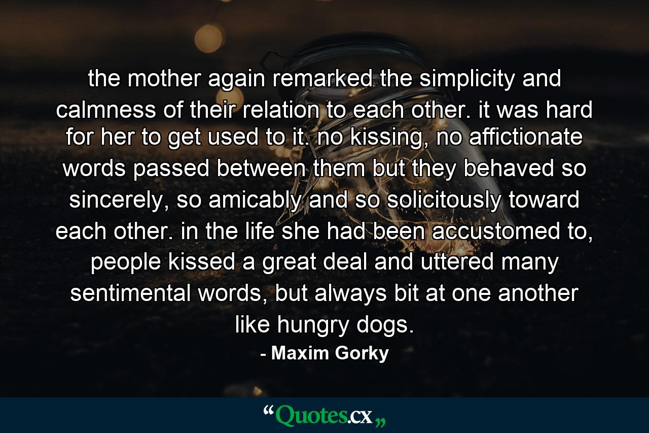 the mother again remarked the simplicity and calmness of their relation to each other. it was hard for her to get used to it. no kissing, no affictionate words passed between them but they behaved so sincerely, so amicably and so solicitously toward each other. in the life she had been accustomed to, people kissed a great deal and uttered many sentimental words, but always bit at one another like hungry dogs. - Quote by Maxim Gorky