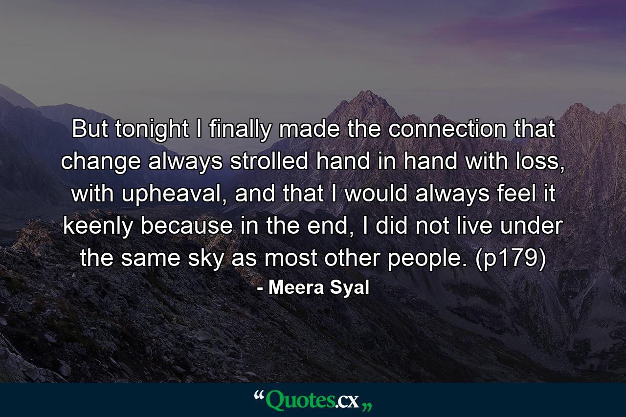 But tonight I finally made the connection that change always strolled hand in hand with loss, with upheaval, and that I would always feel it keenly because in the end, I did not live under the same sky as most other people. (p179) - Quote by Meera Syal