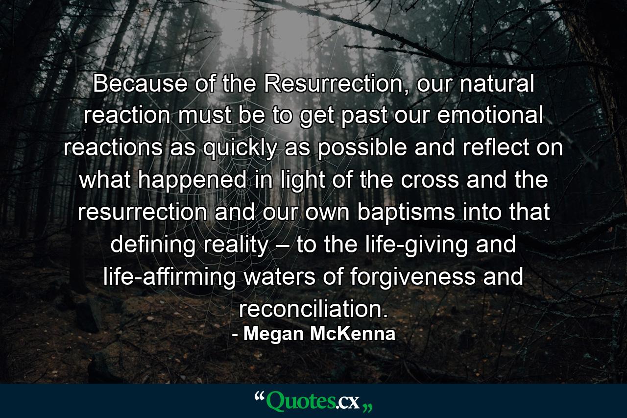 Because of the Resurrection, our natural reaction must be to get past our emotional reactions as quickly as possible and reflect on what happened in light of the cross and the resurrection and our own baptisms into that defining reality – to the life-giving and life-affirming waters of forgiveness and reconciliation. - Quote by Megan McKenna