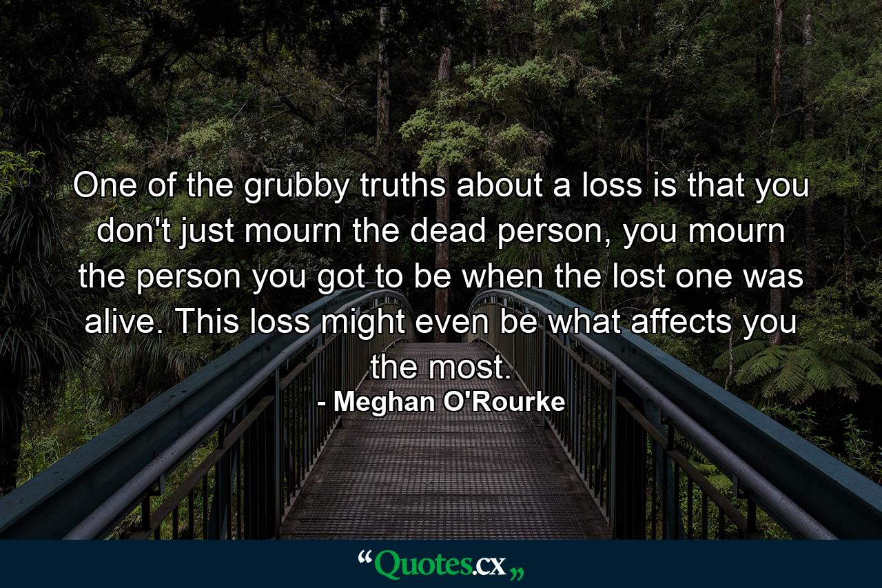 One of the grubby truths about a loss is that you don't just mourn the dead person, you mourn the person you got to be when the lost one was alive. This loss might even be what affects you the most. - Quote by Meghan O'Rourke