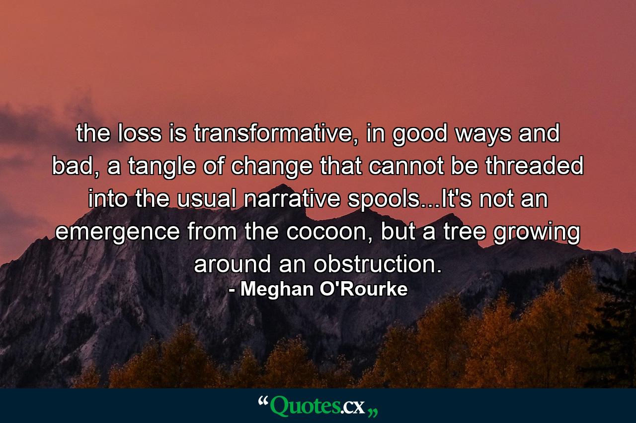 the loss is transformative, in good ways and bad, a tangle of change that cannot be threaded into the usual narrative spools...It's not an emergence from the cocoon, but a tree growing around an obstruction. - Quote by Meghan O'Rourke