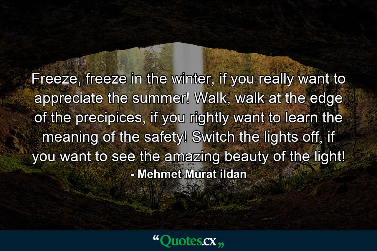 Freeze, freeze in the winter, if you really want to appreciate the summer! Walk, walk at the edge of the precipices, if you rightly want to learn the meaning of the safety! Switch the lights off, if you want to see the amazing beauty of the light! - Quote by Mehmet Murat ildan