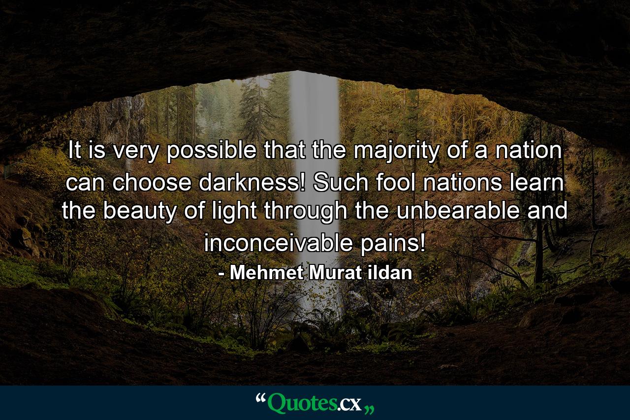 It is very possible that the majority of a nation can choose darkness! Such fool nations learn the beauty of light through the unbearable and inconceivable pains! - Quote by Mehmet Murat ildan