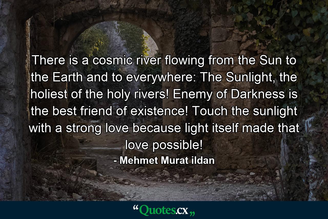 There is a cosmic river flowing from the Sun to the Earth and to everywhere: The Sunlight, the holiest of the holy rivers! Enemy of Darkness is the best friend of existence! Touch the sunlight with a strong love because light itself made that love possible! - Quote by Mehmet Murat ildan