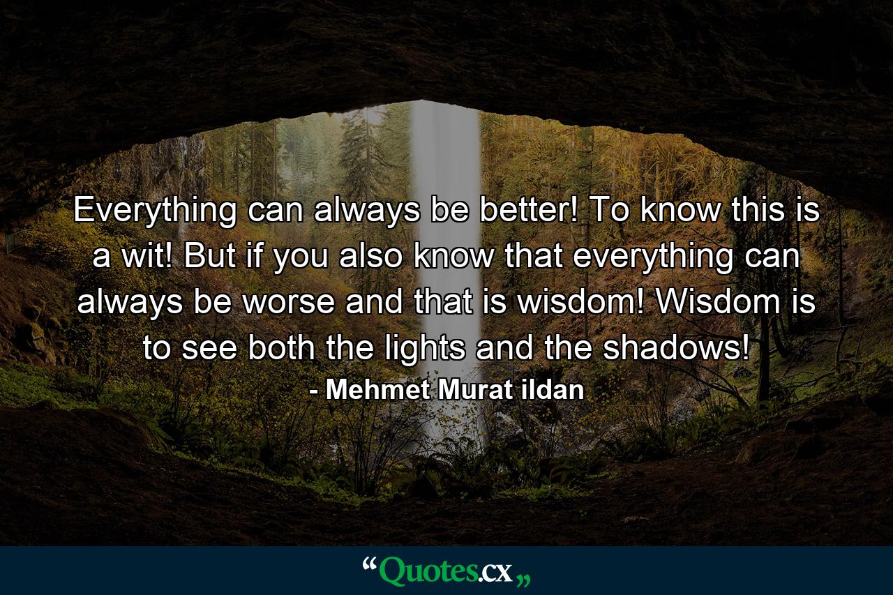 Everything can always be better! To know this is a wit! But if you also know that everything can always be worse and that is wisdom! Wisdom is to see both the lights and the shadows! - Quote by Mehmet Murat ildan