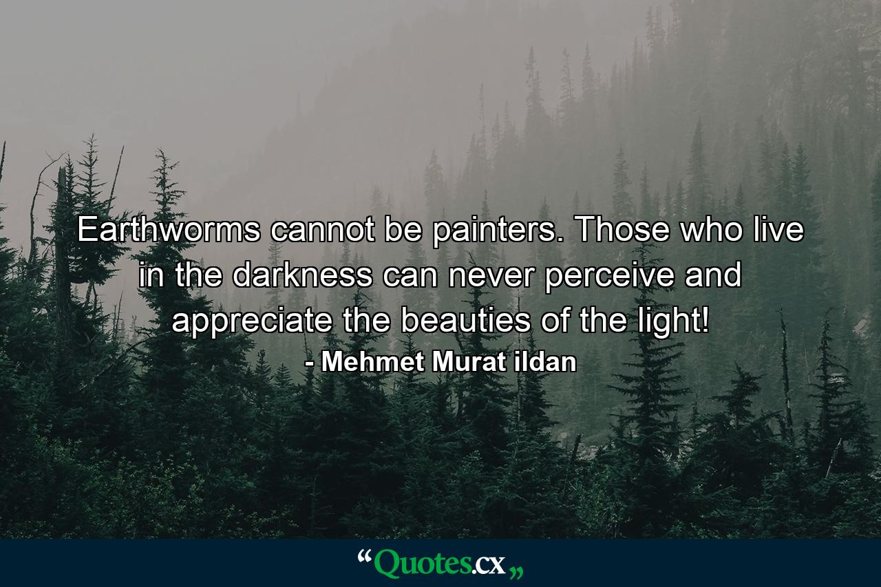 Earthworms cannot be painters. Those who live in the darkness can never perceive and appreciate the beauties of the light! - Quote by Mehmet Murat ildan