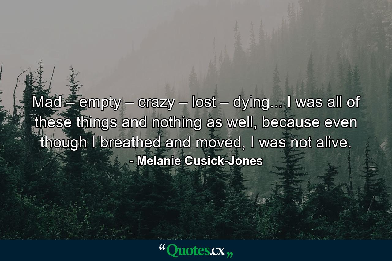 Mad – empty – crazy – lost – dying... I was all of these things and nothing as well, because even though I breathed and moved, I was not alive. - Quote by Melanie Cusick-Jones