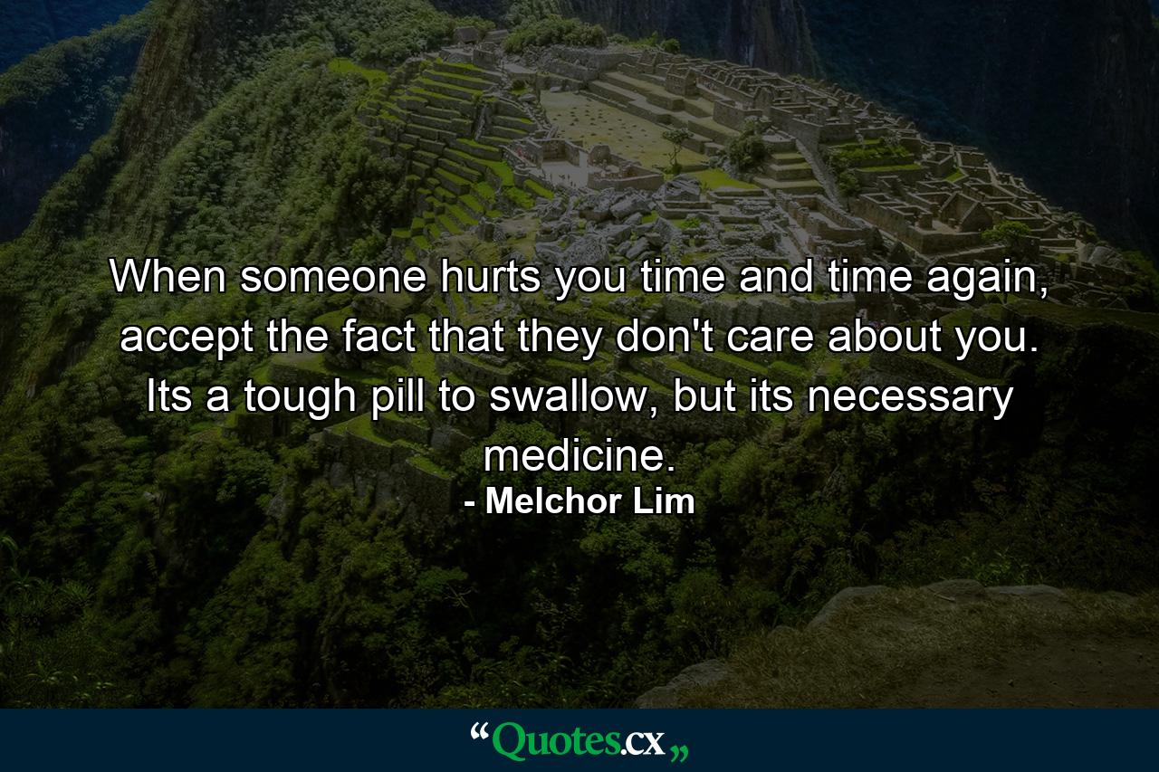 When someone hurts you time and time again, accept the fact that they don't care about you. Its a tough pill to swallow, but its necessary medicine. - Quote by Melchor Lim