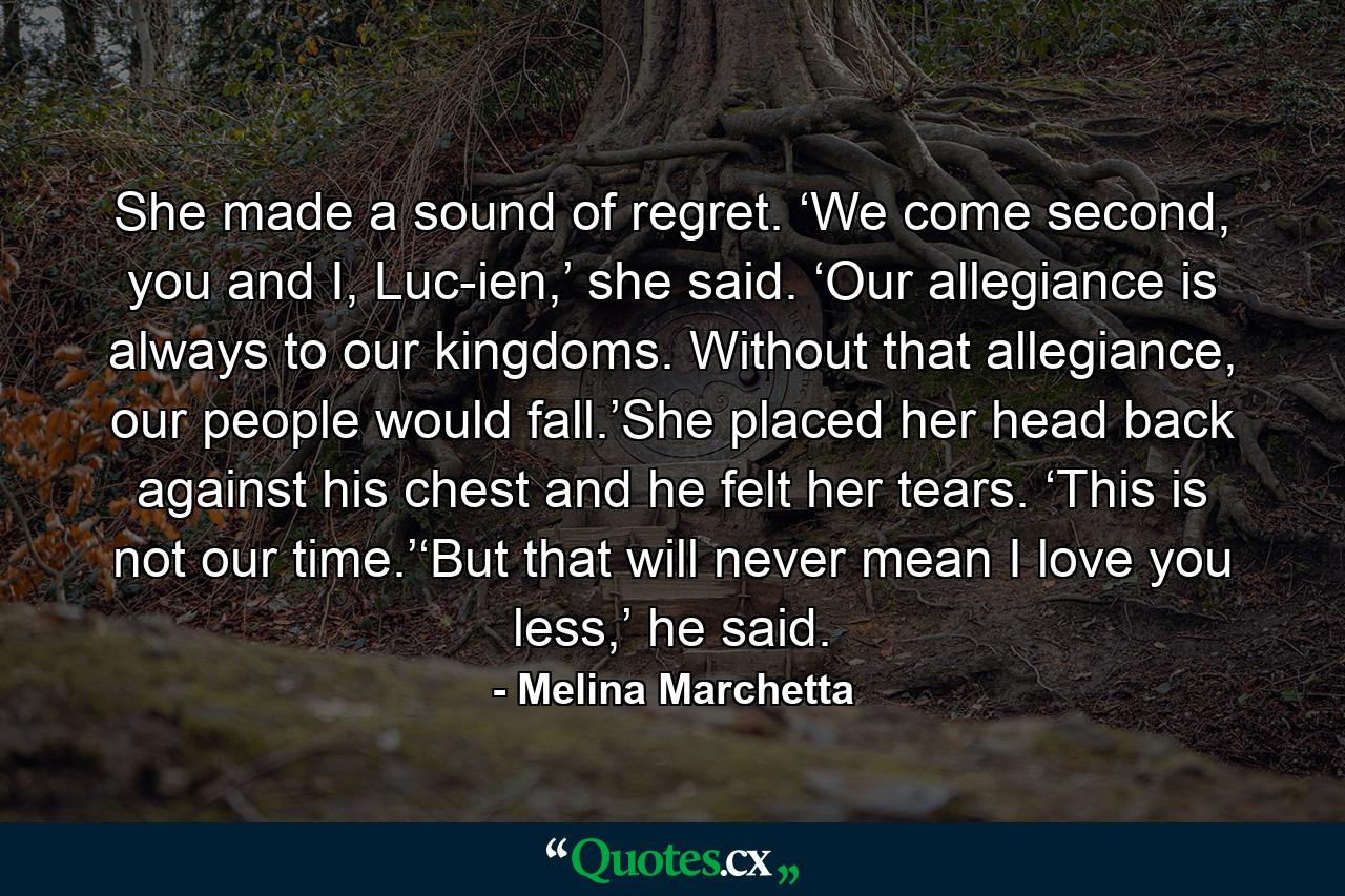 She made a sound of regret. ‘We come second, you and I, Luc-ien,’ she said. ‘Our allegiance is always to our kingdoms. Without that allegiance, our people would fall.’She placed her head back against his chest and he felt her tears. ‘This is not our time.’‘But that will never mean I love you less,’ he said. - Quote by Melina Marchetta