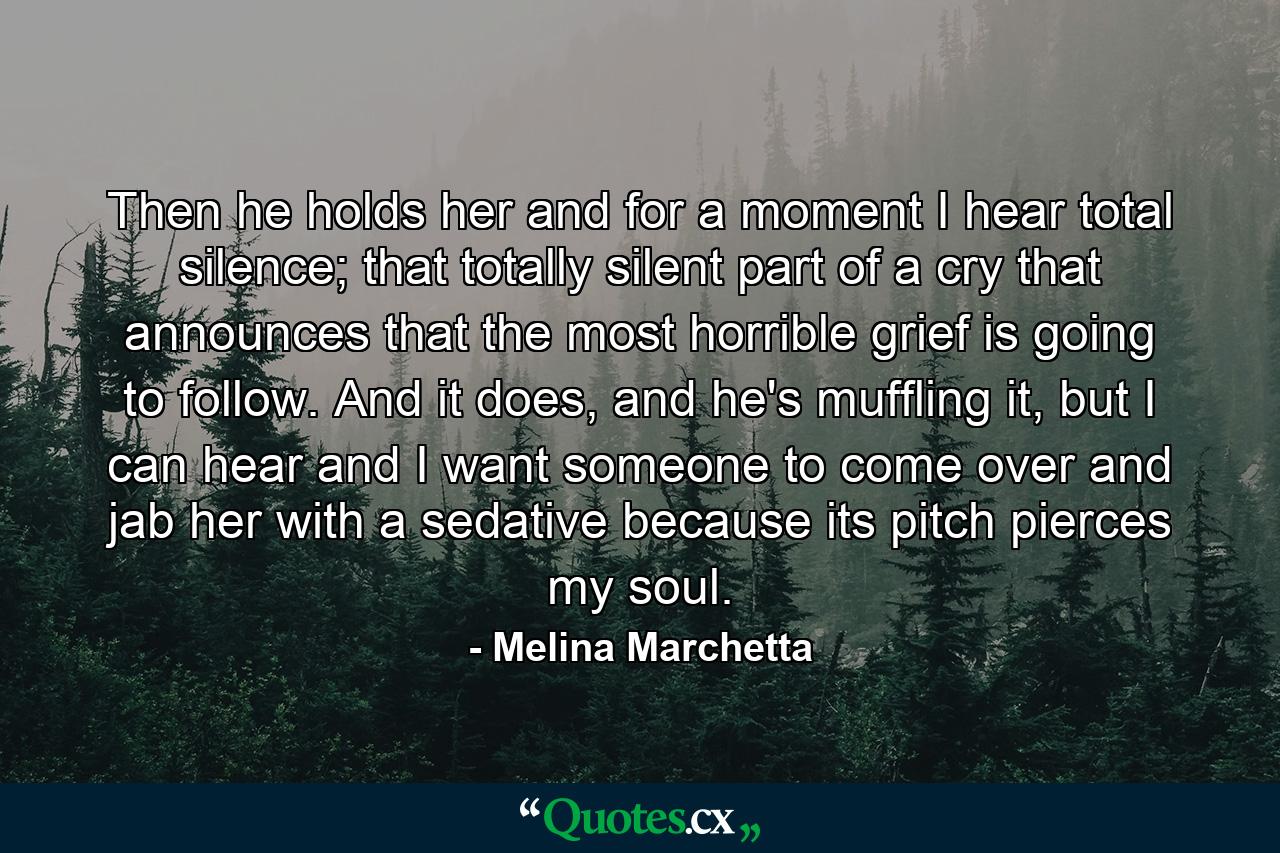 Then he holds her and for a moment I hear total silence; that totally silent part of a cry that announces that the most horrible grief is going to follow. And it does, and he's muffling it, but I can hear and I want someone to come over and jab her with a sedative because its pitch pierces my soul. - Quote by Melina Marchetta