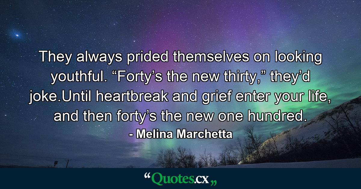 They always prided themselves on looking youthful. “Forty’s the new thirty,” they’d joke.Until heartbreak and grief enter your life, and then forty’s the new one hundred. - Quote by Melina Marchetta