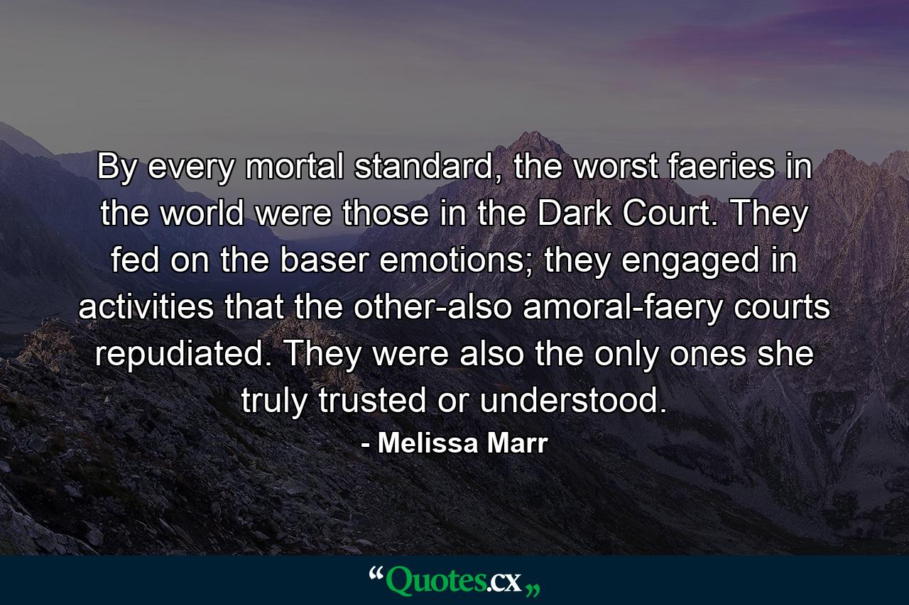 By every mortal standard, the worst faeries in the world were those in the Dark Court. They fed on the baser emotions; they engaged in activities that the other-also amoral-faery courts repudiated. They were also the only ones she truly trusted or understood. - Quote by Melissa Marr