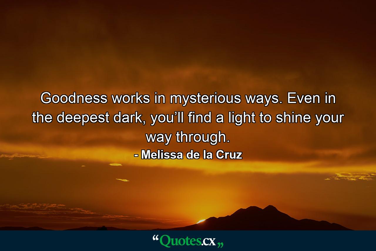 Goodness works in mysterious ways. Even in the deepest dark, you’ll find a light to shine your way through. - Quote by Melissa de la Cruz