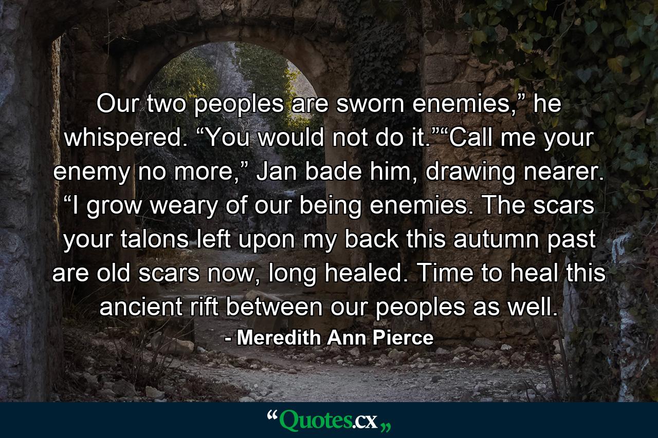 Our two peoples are sworn enemies,” he whispered. “You would not do it.”“Call me your enemy no more,” Jan bade him, drawing nearer. “I grow weary of our being enemies. The scars your talons left upon my back this autumn past are old scars now, long healed. Time to heal this ancient rift between our peoples as well. - Quote by Meredith Ann Pierce