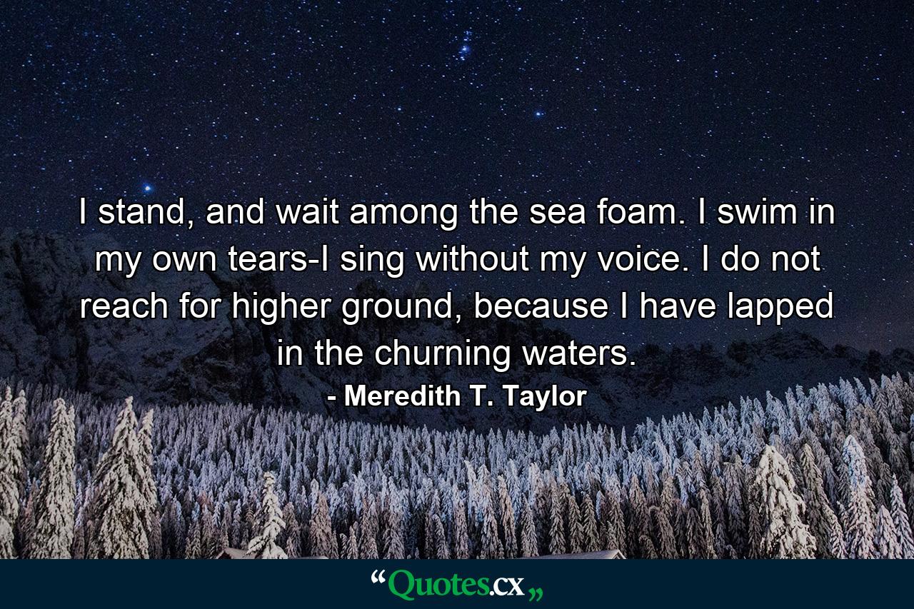 I stand, and wait among the sea foam. I swim in my own tears-I sing without my voice. I do not reach for higher ground, because I have lapped in the churning waters. - Quote by Meredith T. Taylor