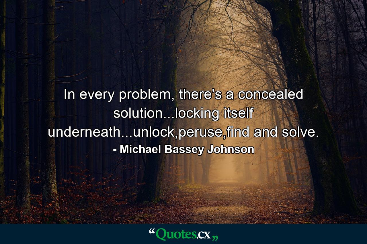 In every problem, there's a concealed solution...locking itself underneath...unlock,peruse,find and solve. - Quote by Michael Bassey Johnson