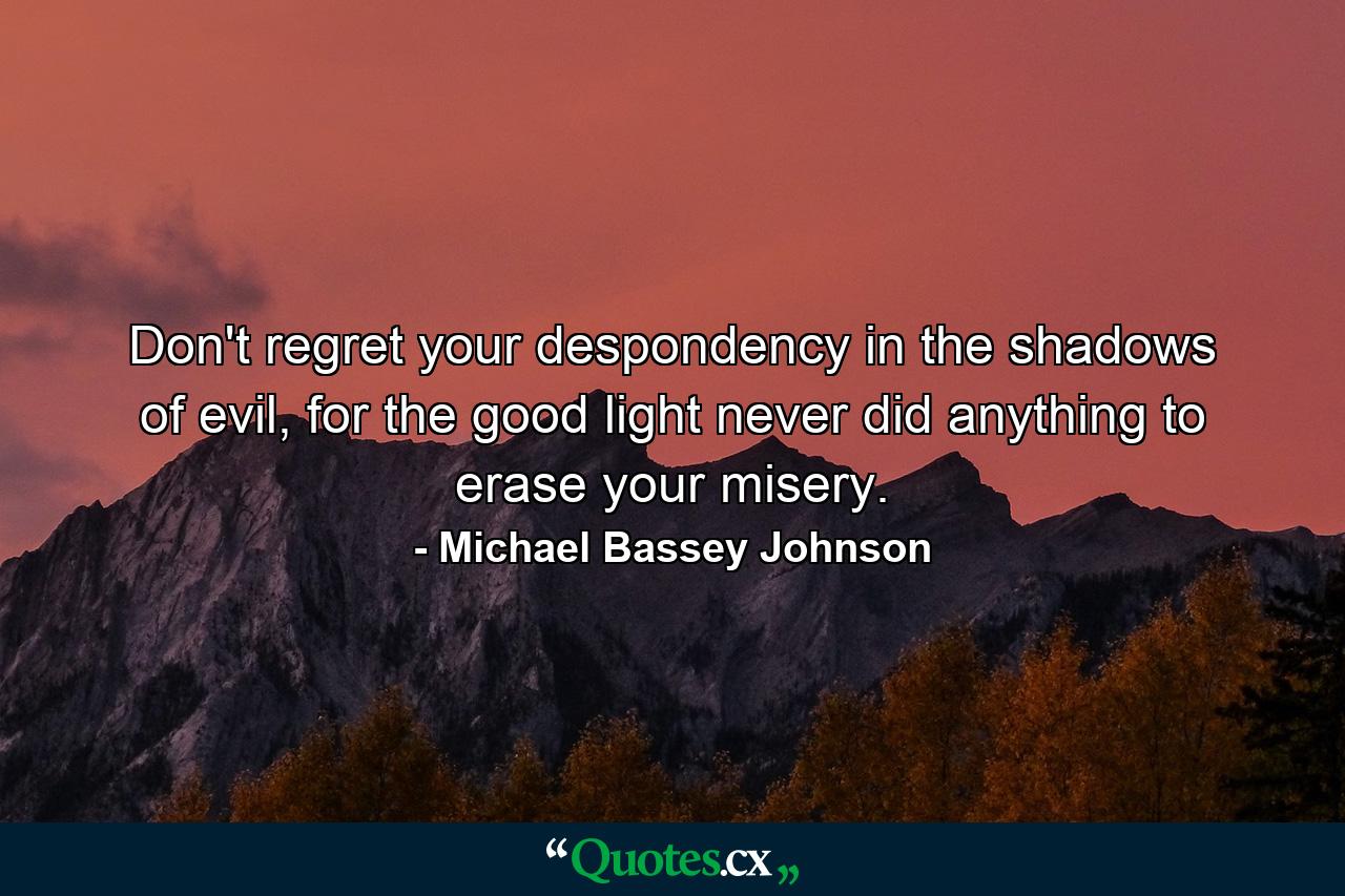 Don't regret your despondency in the shadows of evil, for the good light never did anything to erase your misery. - Quote by Michael Bassey Johnson