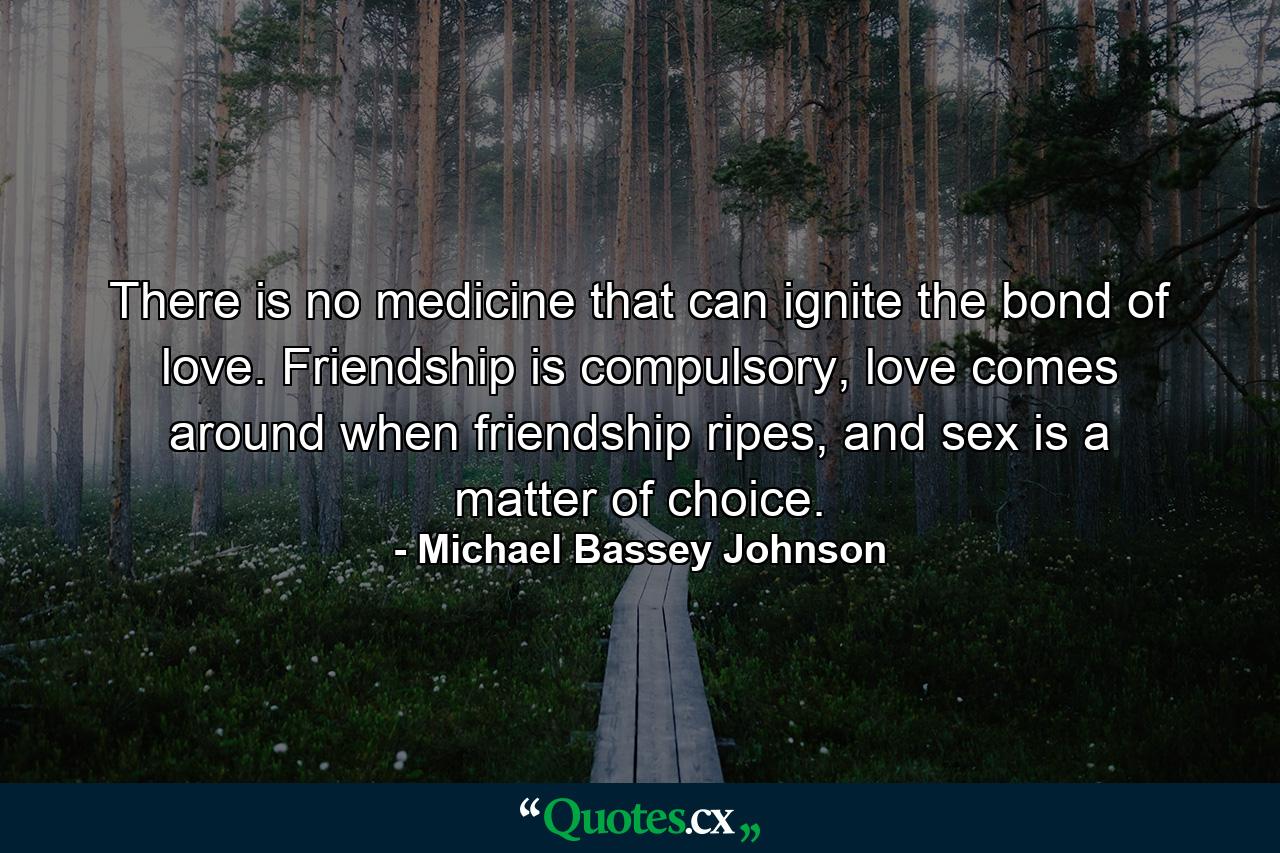 There is no medicine that can ignite the bond of love. Friendship is compulsory, love comes around when friendship ripes, and sex is a matter of choice. - Quote by Michael Bassey Johnson