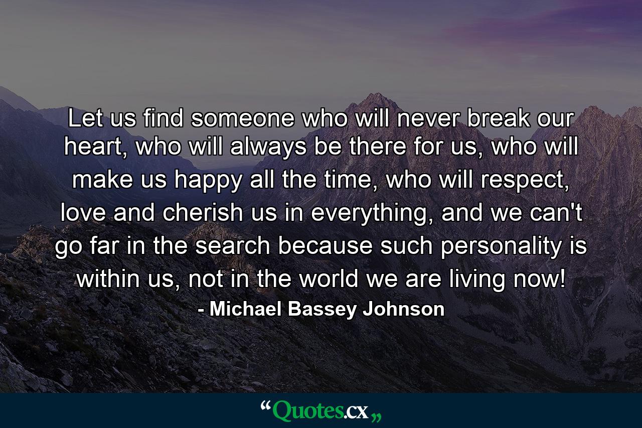 Let us find someone who will never break our heart, who will always be there for us, who will make us happy all the time, who will respect, love and cherish us in everything, and we can't go far in the search because such personality is within us, not in the world we are living now! - Quote by Michael Bassey Johnson