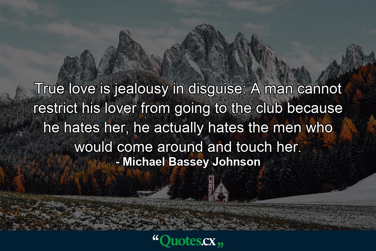 True love is jealousy in disguise: A man cannot restrict his lover from going to the club because he hates her, he actually hates the men who would come around and touch her. - Quote by Michael Bassey Johnson