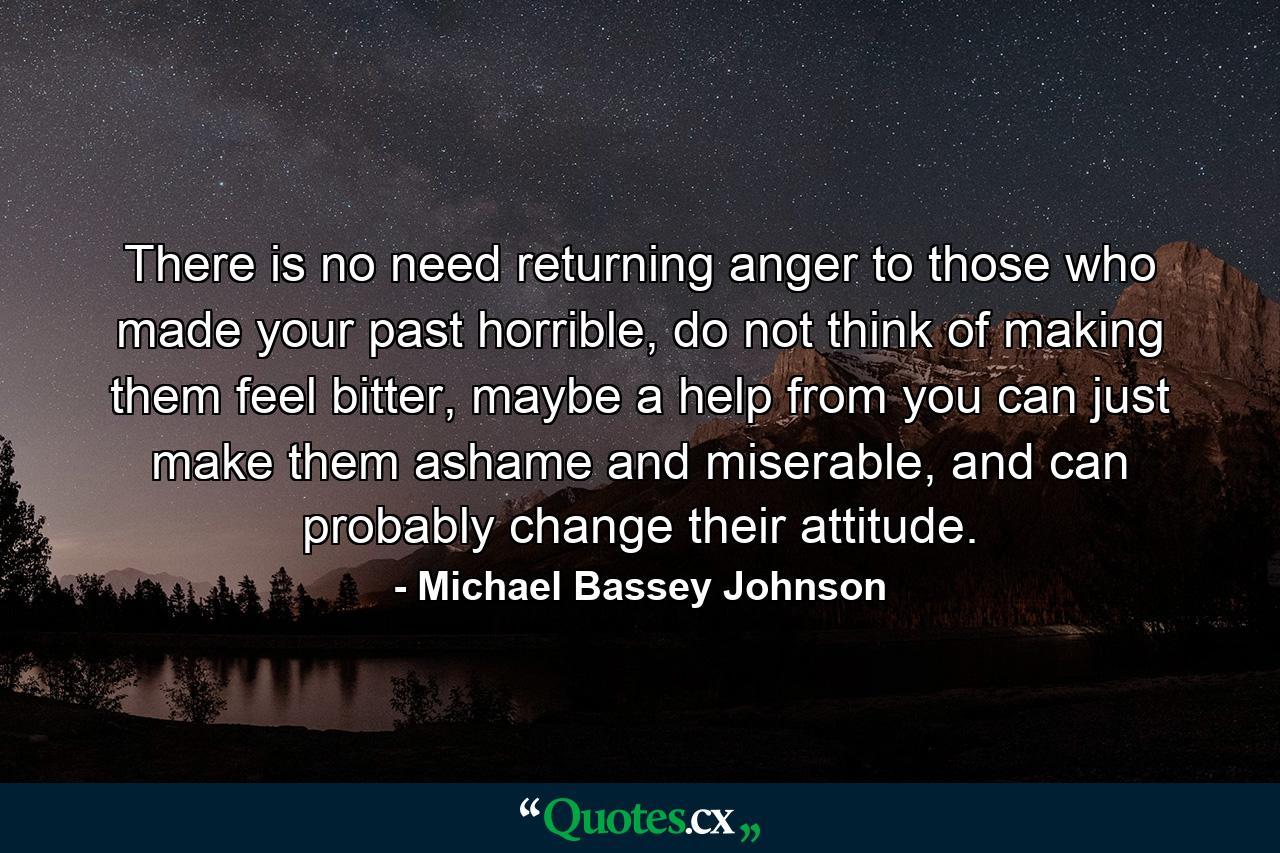 There is no need returning anger to those who made your past horrible, do not think of making them feel bitter, maybe a help from you can just make them ashame and miserable, and can probably change their attitude. - Quote by Michael Bassey Johnson