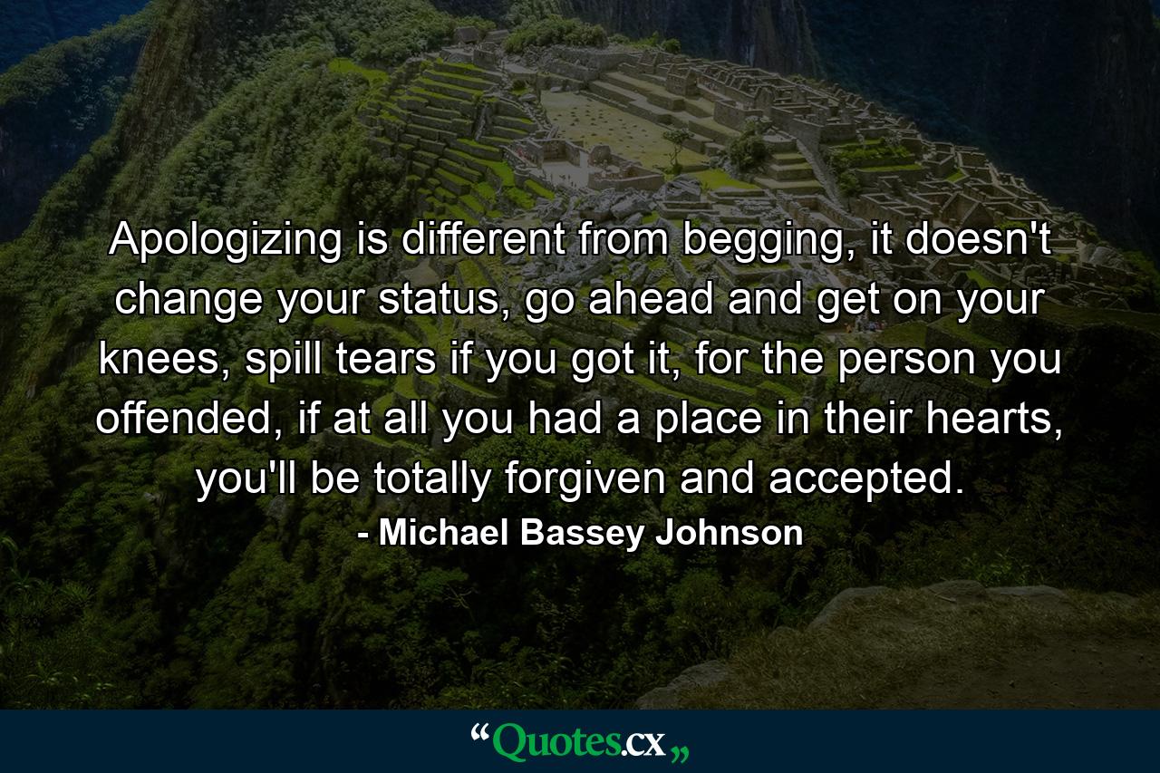 Apologizing is different from begging, it doesn't change your status, go ahead and get on your knees, spill tears if you got it, for the person you offended, if at all you had a place in their hearts, you'll be totally forgiven and accepted. - Quote by Michael Bassey Johnson