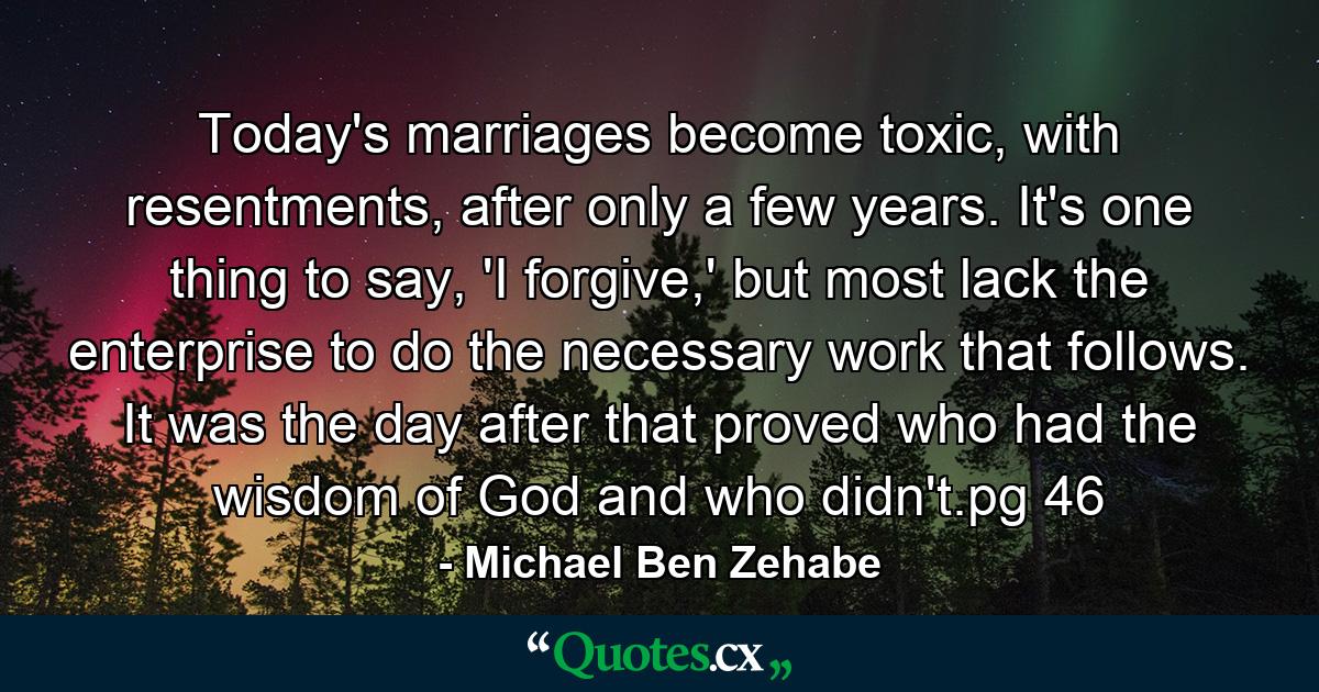 Today's marriages become toxic, with resentments, after only a few years. It's one thing to say, 'I forgive,' but most lack the enterprise to do the necessary work that follows. It was the day after that proved who had the wisdom of God and who didn't.pg 46 - Quote by Michael Ben Zehabe