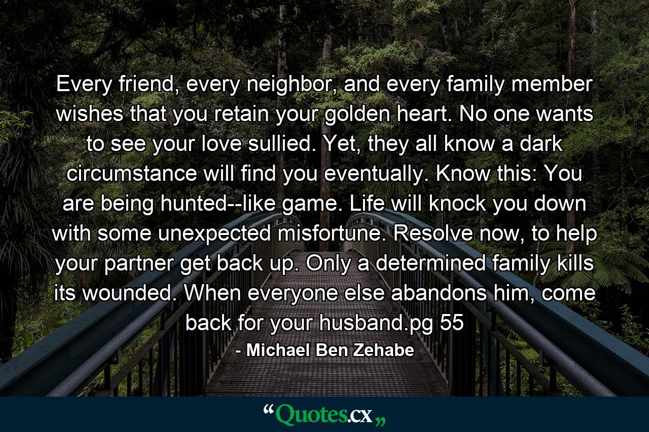 Every friend, every neighbor, and every family member wishes that you retain your golden heart. No one wants to see your love sullied. Yet, they all know a dark circumstance will find you eventually. Know this: You are being hunted--like game. Life will knock you down with some unexpected misfortune. Resolve now, to help your partner get back up. Only a determined family kills its wounded. When everyone else abandons him, come back for your husband.pg 55 - Quote by Michael Ben Zehabe