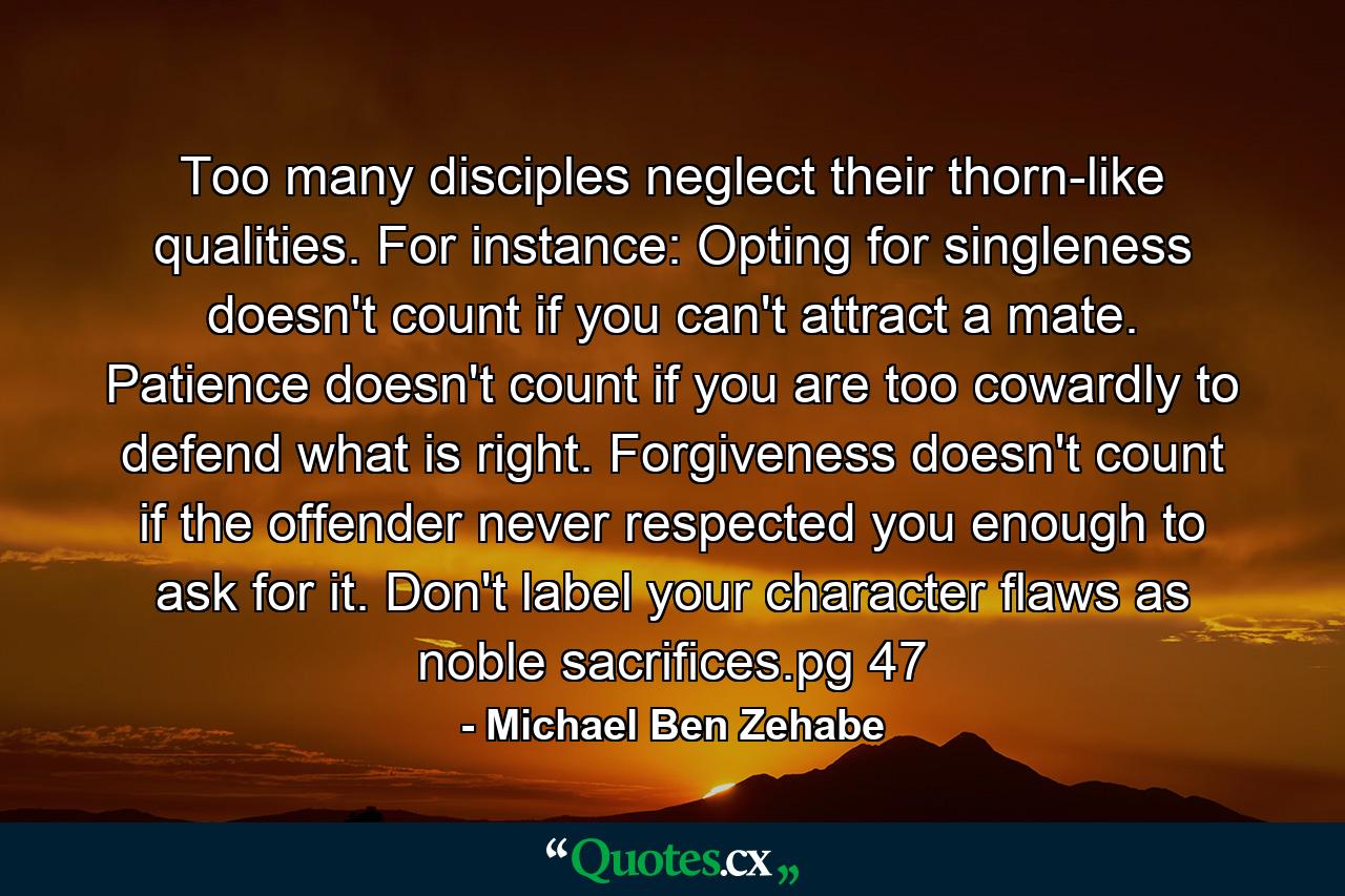 Too many disciples neglect their thorn-like qualities. For instance: Opting for singleness doesn't count if you can't attract a mate. Patience doesn't count if you are too cowardly to defend what is right. Forgiveness doesn't count if the offender never respected you enough to ask for it. Don't label your character flaws as noble sacrifices.pg 47 - Quote by Michael Ben Zehabe