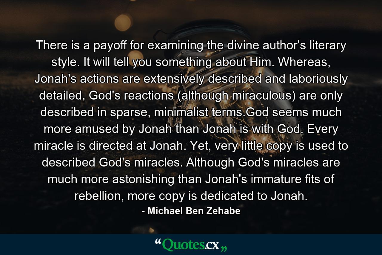 There is a payoff for examining the divine author's literary style. It will tell you something about Him. Whereas, Jonah's actions are extensively described and laboriously detailed, God's reactions (although miraculous) are only described in sparse, minimalist terms.God seems much more amused by Jonah than Jonah is with God. Every miracle is directed at Jonah. Yet, very little copy is used to described God's miracles. Although God's miracles are much more astonishing than Jonah's immature fits of rebellion, more copy is dedicated to Jonah. - Quote by Michael Ben Zehabe